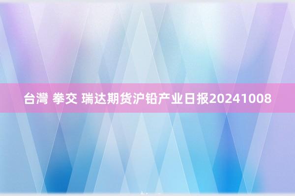 台灣 拳交 瑞达期货沪铅产业日报20241008