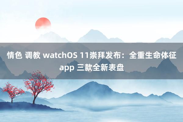 情色 调教 watchOS 11崇拜发布：全重生命体征app 三款全新表盘