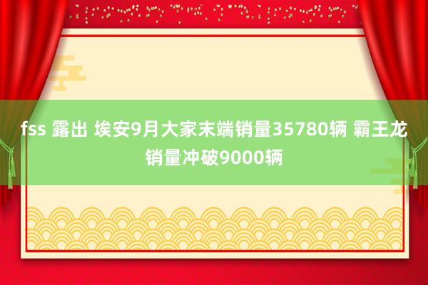 fss 露出 埃安9月大家末端销量35780辆 霸王龙销量冲破9000辆