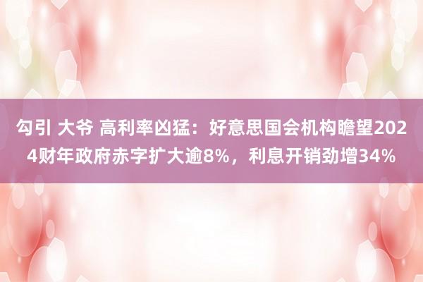 勾引 大爷 高利率凶猛：好意思国会机构瞻望2024财年政府赤字扩大逾8%，利息开销劲增34%