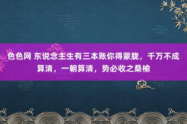 色色网 东说念主生有三本账你得蒙胧，千万不成算清，一朝算清，势必收之桑榆