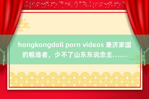 hongkongdoll porn videos 兼济家国的粗造者，少不了山东东说念主……