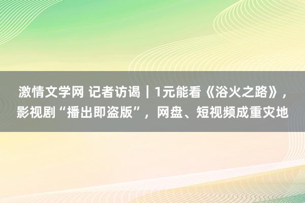 激情文学网 记者访谒｜1元能看《浴火之路》，影视剧“播出即盗版”，网盘、短视频成重灾地