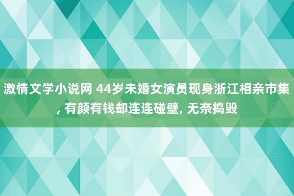 激情文学小说网 44岁未婚女演员现身浙江相亲市集， 有颜有钱却连连碰壁， 无奈捣毁