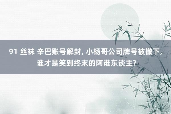 91 丝袜 辛巴账号解封， 小杨哥公司牌号被撤下， 谁才是笑到终末的阿谁东谈主?