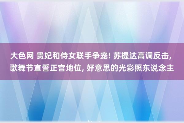 大色网 贵妃和侍女联手争宠! 苏提达高调反击， 歌舞节宣誓正宫地位， 好意思的光彩照东说念主