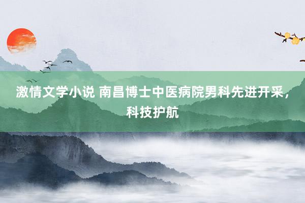 激情文学小说 南昌博士中医病院男科先进开采，科技护航