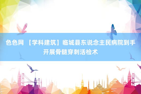 色色网 【学科建筑】临城县东说念主民病院到手开展骨髓穿刺活检术