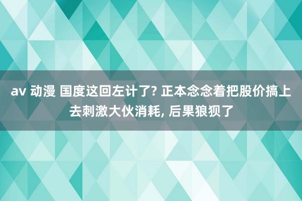 av 动漫 国度这回左计了? 正本念念着把股价搞上去刺激大伙消耗， 后果狼狈了