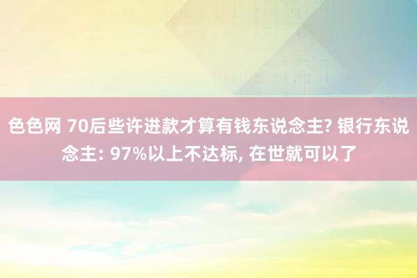 色色网 70后些许进款才算有钱东说念主? 银行东说念主: 97%以上不达标， 在世就可以了