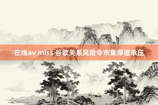 在线av miss 谷歌关系风险令市集厚谊承压