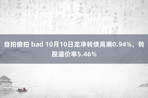 自拍偷拍 bad 10月10日龙净转债高潮0.94%，转股溢价率5.46%