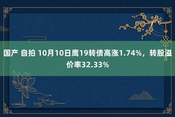 国产 自拍 10月10日鹰19转债高涨1.74%，转股溢价率32.33%