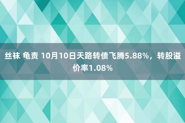 丝袜 龟责 10月10日天路转债飞腾5.88%，转股溢价率1.08%