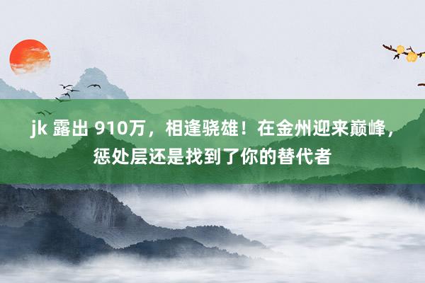 jk 露出 910万，相逢骁雄！在金州迎来巅峰，惩处层还是找到了你的替代者