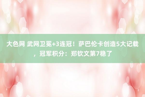 大色网 武网卫冕+3连冠！萨巴伦卡创造5大记载，冠军积分：郑钦文第7稳了