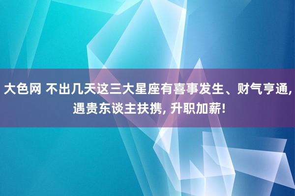 大色网 不出几天这三大星座有喜事发生、财气亨通， 遇贵东谈主扶携， 升职加薪!