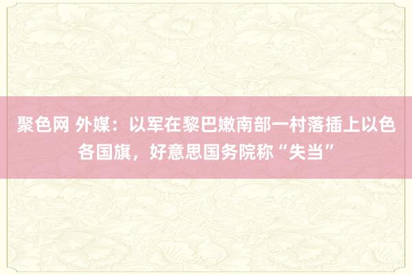 聚色网 外媒：以军在黎巴嫩南部一村落插上以色各国旗，好意思国务院称“失当”