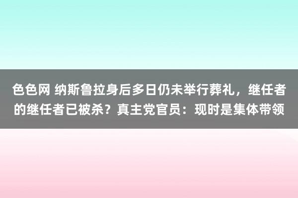 色色网 纳斯鲁拉身后多日仍未举行葬礼，继任者的继任者已被杀？真主党官员：现时是集体带领