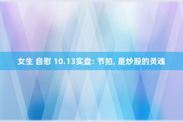 女生 自慰 10.13实盘: 节拍， 是炒股的灵魂