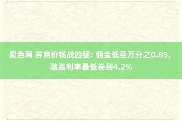 聚色网 券商价钱战凶猛: 佣金低至万分之0.85， 融资利率最低卷到4.2%