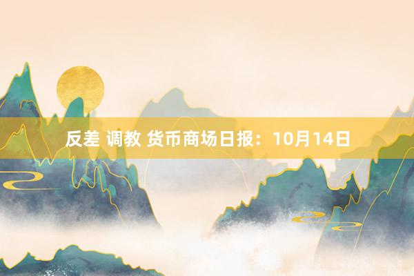 反差 调教 货币商场日报：10月14日