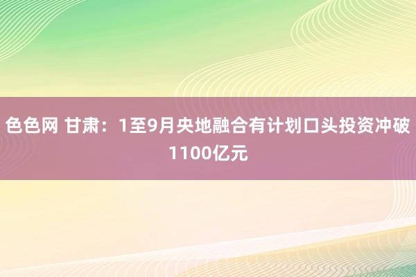 色色网 甘肃：1至9月央地融合有计划口头投资冲破1100亿元