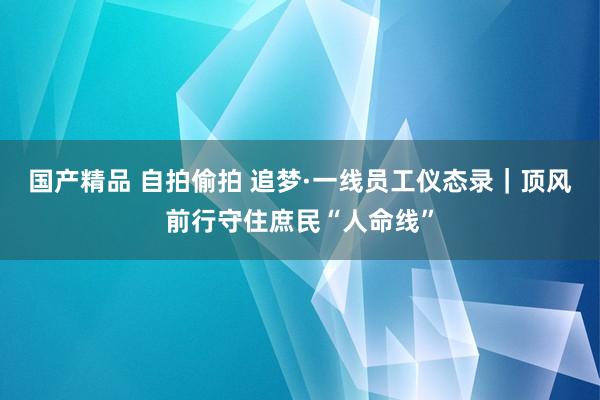 国产精品 自拍偷拍 追梦·一线员工仪态录｜顶风前行守住庶民“人命线”