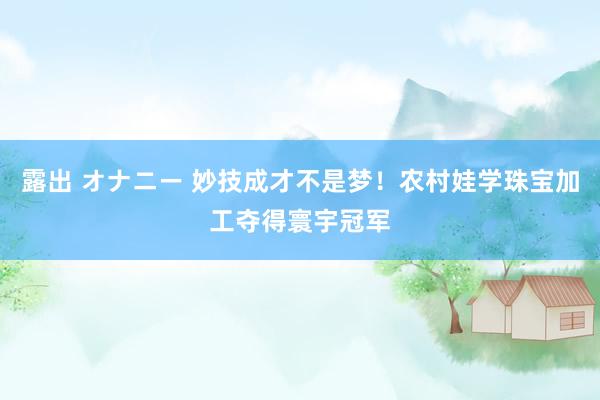 露出 オナニー 妙技成才不是梦！农村娃学珠宝加工夺得寰宇冠军