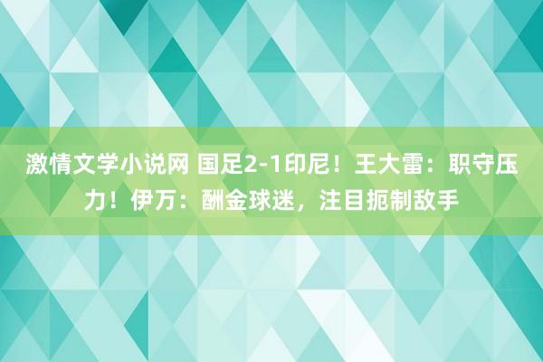 激情文学小说网 国足2-1印尼！王大雷：职守压力！伊万：酬金球迷，注目扼制敌手