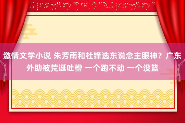 激情文学小说 朱芳雨和杜锋选东说念主眼神？广东外助被荒诞吐槽 一个跑不动 一个没篮