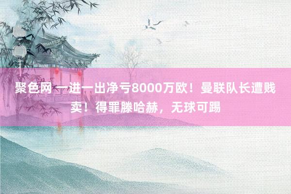 聚色网 一进一出净亏8000万欧！曼联队长遭贱卖！得罪滕哈赫，无球可踢