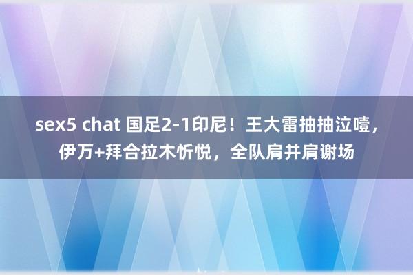 sex5 chat 国足2-1印尼！王大雷抽抽泣噎，伊万+拜合拉木忻悦，全队肩并肩谢场