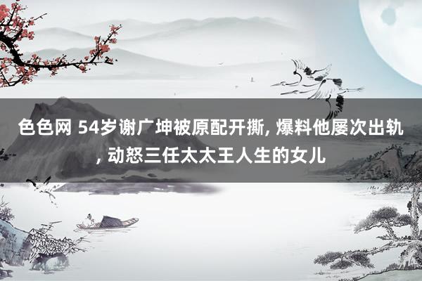 色色网 54岁谢广坤被原配开撕， 爆料他屡次出轨， 动怒三任太太王人生的女儿