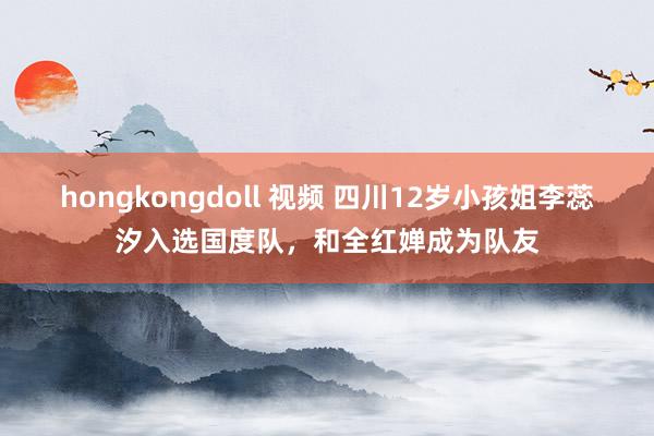 hongkongdoll 视频 四川12岁小孩姐李蕊汐入选国度队，和全红婵成为队友