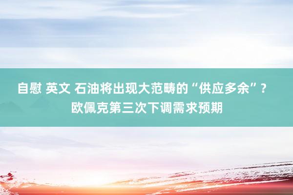 自慰 英文 石油将出现大范畴的“供应多余”？ 欧佩克第三次下调需求预期