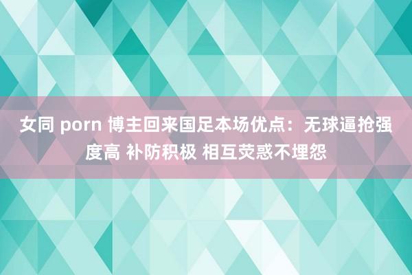 女同 porn 博主回来国足本场优点：无球逼抢强度高 补防积极 相互荧惑不埋怨