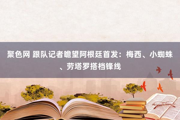 聚色网 跟队记者瞻望阿根廷首发：梅西、小蜘蛛、劳塔罗搭档锋线