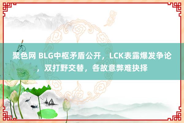 聚色网 BLG中枢矛盾公开，LCK表露爆发争论，双打野交替，各故意弊难抉择