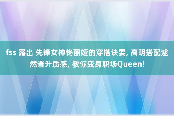 fss 露出 先锋女神佟丽娅的穿搭诀要， 高明搭配遽然晋升质感， 教你变身职场Queen!