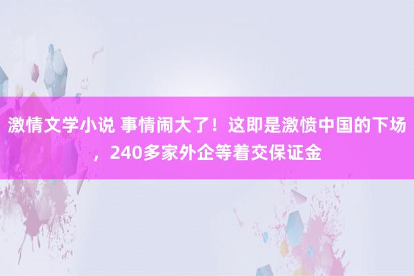 激情文学小说 事情闹大了！这即是激愤中国的下场，240多家外企等着交保证金