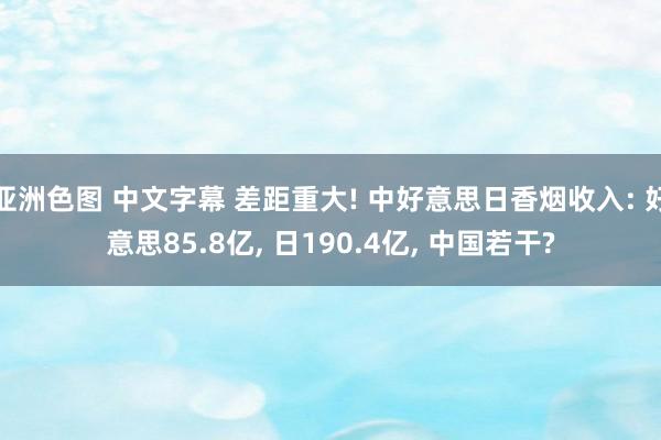 亚洲色图 中文字幕 差距重大! 中好意思日香烟收入: 好意思85.8亿， 日190.4亿， 中国若干?