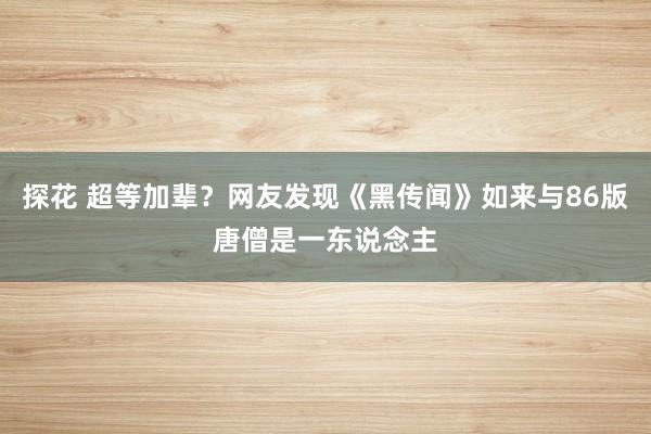 探花 超等加辈？网友发现《黑传闻》如来与86版唐僧是一东说念主