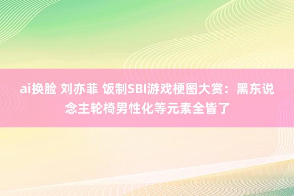 ai换脸 刘亦菲 饭制SBI游戏梗图大赏：黑东说念主轮椅男性化等元素全皆了