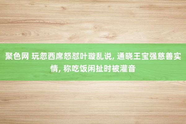 聚色网 玩忽西席怒怼叶璇乱说， 通晓王宝强慈善实情， 称吃饭闲扯时被灌音