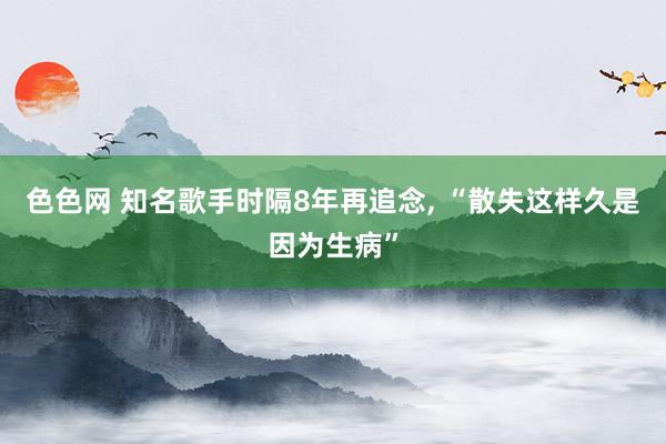 色色网 知名歌手时隔8年再追念， “散失这样久是因为生病”