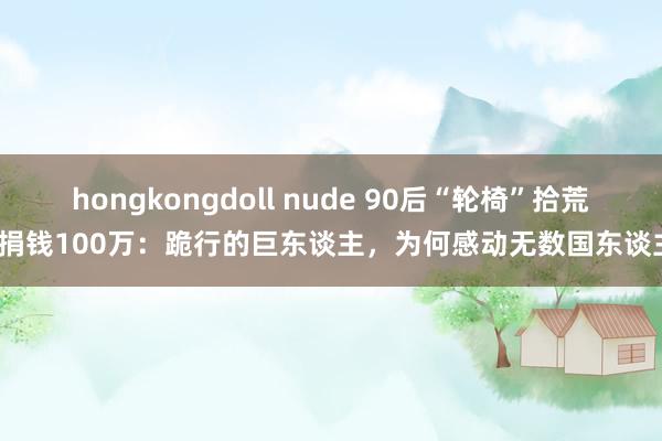 hongkongdoll nude 90后“轮椅”拾荒者捐钱100万：跪行的巨东谈主，为何感动无数国东谈主？