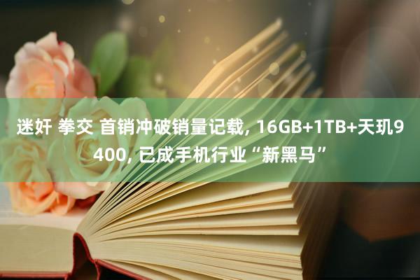 迷奸 拳交 首销冲破销量记载， 16GB+1TB+天玑9400， 已成手机行业“新黑马”