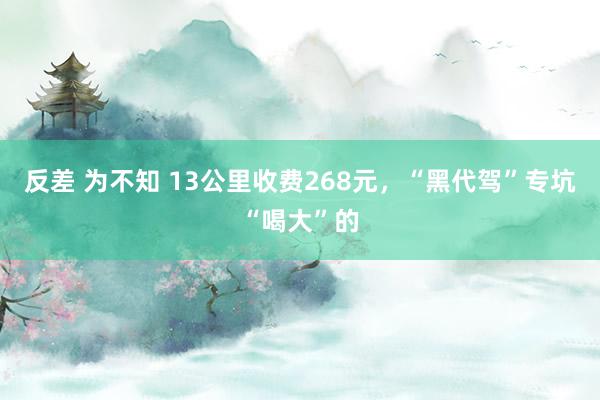 反差 为不知 13公里收费268元，“黑代驾”专坑“喝大”的