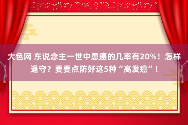 大色网 东说念主一世中患癌的几率有20%！怎样退守？要要点防好这5种“高发癌”！